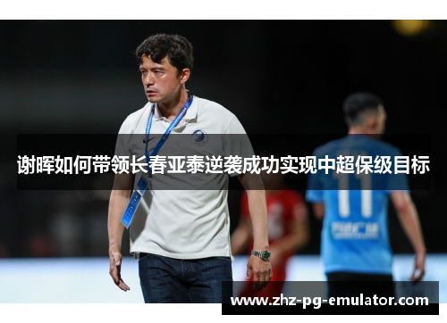 谢晖如何带领长春亚泰逆袭成功实现中超保级目标 谢晖如何带领长春亚泰逆袭成功实现中超保级目标