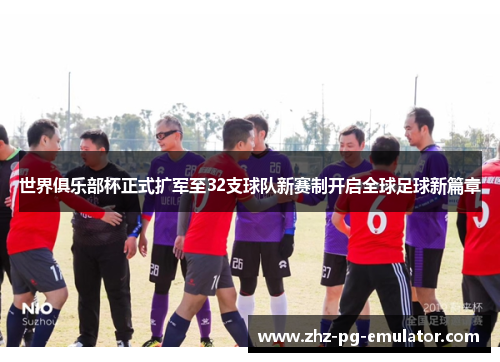 世界俱乐部杯正式扩军至32支球队新赛制开启全球足球新篇章