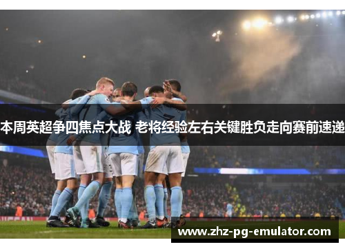 本周英超争四焦点大战 老将经验左右关键胜负走向赛前速递 本周英超争四焦点大战 老将经验左右关键胜负走向赛前速递