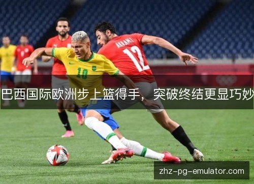巴西国际欧洲步上篮得手,突破终结更显巧妙 巴西国际欧洲步上篮得手,突破终结更显巧妙